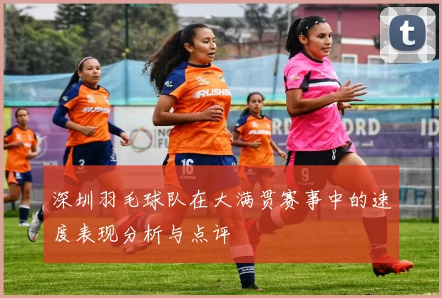 深圳羽毛球队在大满贯赛事中的速度表现分析与点评