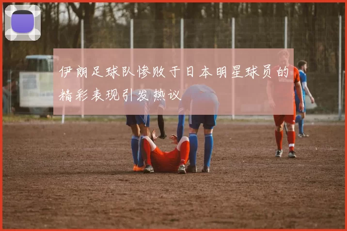 伊朗足球队惨败于日本明星球员的精彩表现引发热议