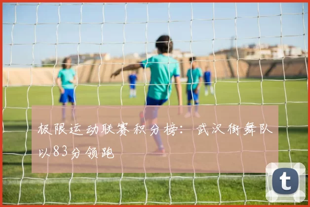 极限运动联赛积分榜：武汉街舞队以83分领跑