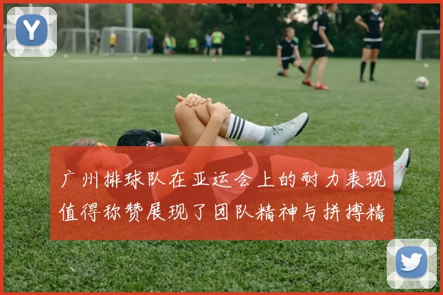 广州排球队在亚运会上的耐力表现值得称赞展现了团队精神与拼搏精神