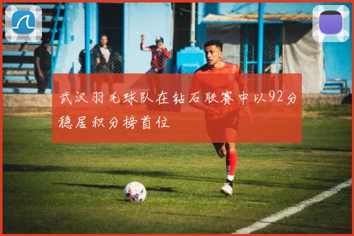 武汉羽毛球队在钻石联赛中以92分稳居积分榜首位