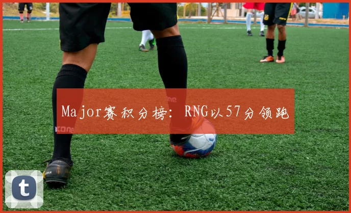 Major赛积分榜：RNG以57分领跑
