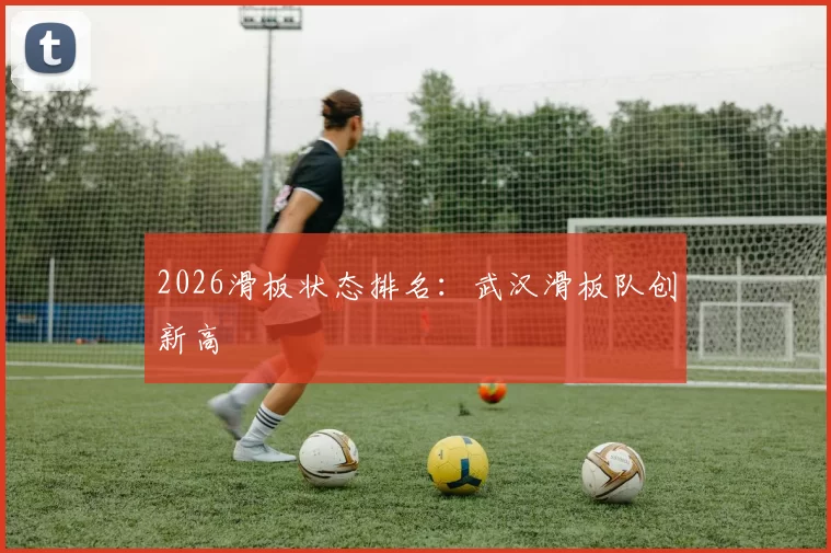 2026滑板状态排名：武汉滑板队创新高