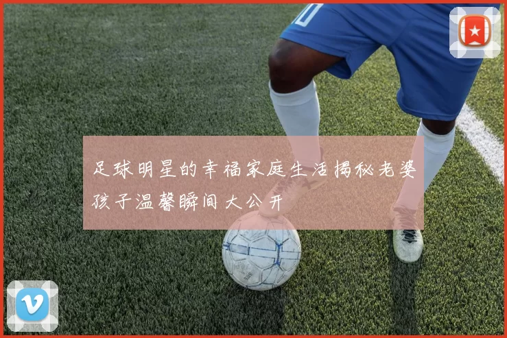 足球明星的幸福家庭生活揭秘老婆孩子温馨瞬间大公开