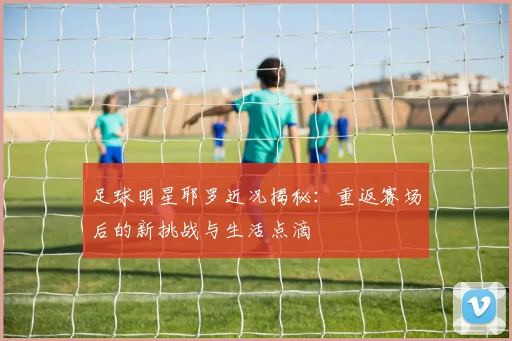 足球明星耶罗近况揭秘：重返赛场后的新挑战与生活点滴