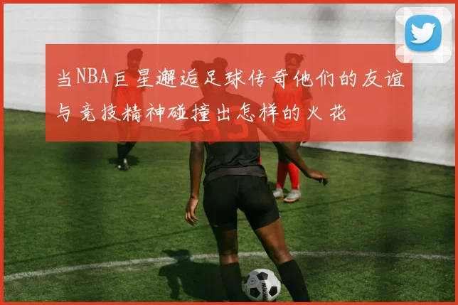 当NBA巨星邂逅足球传奇他们的友谊与竞技精神碰撞出怎样的火花